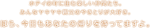 ホテイの町に住む楽しい仲間たち。みんなヤキヤキ親父のやきとりが大好き。ほら、今日もあなたの帰りを待ってますよ。